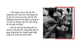 + Tiền lương: Xóa bỏ chế độ tiền
lương hiện vật, thực hiện tiền lương tiền
tệ gắn với xóa bỏ bao cấp. Chế độ tiền
lương phải đảm bảo cho người lao động tái
tạo sức lao động và gắn với chất lượng
và hiệu quả lao động.
+ Tiền tệ: Đổi mới lưu thông tiền tệ;
thu hút tiền nhàn rỗi; đẩy nhanh nhịp độ
quay vòng đồng tiên; chuyển ngân hàng
sang hạch toán kinh doanh XHCN.
 