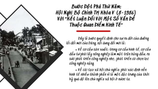 Bước Đột Phá Thứ Năm:
Hội Nghị Bộ Chính Trị Khóa V (8-1986)
Với “Kết Luận Đối Với Một Số Vấn Đề
Thuộc Quan Điểm Kinh Tế”
Đây là bước quyết định cho sự ra đời của đường
lối đổi mới của Đảng, nội dung đổi mới là:
+ Về cơ cấu sản xuất: trong cơ cấu kinh tế, cơ cấu
đầu tư phải lấy nông nghiệp làm mặt trận hàng đầu; ra
sức phát triển công nghiệp nhẹ; phát triển có chọn lọc
công nghiệp nặng.
+ Về cải tạo xã hội chủ nghĩa: phải xác định nền
kinh tế nhiều thành phần vì là một đặc trưng của thời
kỳ quá độ lên chủ nghĩa xã hội ở nứơc ta.
 