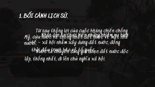 1. BỐI CẢNH LỊCH SỬ.
Từ sau thắng lợi của cuộc kháng chiến chống
Mỹ, cứu nước và thống nhất đất nước về mặt nhà
nước...
Nước ta chuyển sang giai đoạn đất nước độc
lập, thống nhất, đi lên chủ nghĩa xã hội.
Nhân dân ta thực hiện những nhiệm vụ kinh
tế – xã hội nhằm xây dựng đất nước, đồng
thời đấu tranh bảo vệ tổ quốc.
 