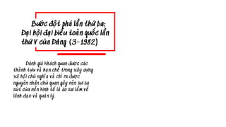 Đánh giá khách quan được các
thành tựu và hạn chế trong xây dựng
xã hội chủ nghĩa và chỉ ra được
nguyên nhân chủ quan gây nên sự sa
sút của nền kinh tế là do sai lầm về
lãnh đạo và quản lý.
Bước đột phá lần thứ ba:
Đại hội đại biểu toàn quốc lần
thứ V của Đảng (3-1982)
 