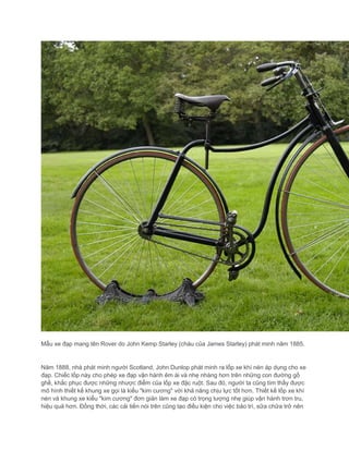 Mẫu xe đạp mang tên Rover do John Kemp Starley (cháu của James Starley) phát minh năm 1885.
Năm 1888, nhà phát minh người Scotland, John Dunlop phát minh ra lốp xe khí nén áp dụng cho xe
đạp. Chiếc lốp này cho phép xe đạp vận hành êm ái và nhẹ nhàng hơn trên những con đường gồ
ghề, khắc phục được những nhược điểm của lốp xe đặc ruột. Sau đó, người ta cũng tìm thấy được
mô hình thiết kế khung xe gọi là kiểu "kim cương" với khả năng chịu lực tốt hơn. Thiết kế lốp xe khí
nén và khung xe kiểu "kim cương" đơn giản làm xe đạp có trọng lượng nhẹ giúp vận hành trơn tru,
hiệu quả hơn. Đồng thời, các cải tiến nói trên cũng tạo điều kiện cho việc bảo trì, sữa chữa trở nên
 