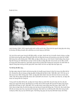 thuận lợi hơn.
John Dunlop (1840 -1921) người phát minh ra lốp xe khí nén. Ông chính là người sáng lập nên công
ty Dunlop nổi tiếng chuyên sản xuất lốp xe và các dụng cụ thể thao.
Với các khía cạnh quan trọng là dễ điều khiển, an toàn, thoải mái và di chuyển nhanh chóng, xe đạp
trở thành phương tiện giao thông phổ biến đối với tầng lớp trung và thượng lưu tại châu Âu và Bắc
Mỹ trong nửa cuối những năm 1890. Mẫu xe đạp có lốp cao su, kích thước 2 bánh bằng nhau được
lắp trên khung với "thiết kế kim cương" chính là mẫu xe đạp đầu tiên mà cả nam và nữ đều có thể
sử dụng một cách thuận lợi. Giai đoạn này là thời kỳ phát triển hoàng kim trong lịch sử phát triển xe
đạpvới hàng loạt những cải tiến góp phần hoàn thiện mô hình xe đạp hiện đại ngày nay.
Từ thế kỷ 20 đến nay…
Xe đạp ngày càng trở thành một phương tiện di chuyển quan trọng ở châu Âu trong nửa đầu thế kỷ
20, nhưng nhu cầu sử dụng xe đạp lại giảm đi đáng kể tại Mỹ từ năm 1900 đến năm 1910 do sự ra
đời của xe hơi. Đến những năm 1920, xe đạp dần biến thành một món đồ chơi trẻ em và vào năm
1940, hầu hết xe đạp tại Mỹ đều được sản xuất dành cho trẻ em. Tuy nhiên, tại châu Âu, xe đạp vẫn
được sử dụng hết sức rộng rãi.
Trong suốt nửa đầu thế kỷ 20, xe đạp luôn được tiếp tục phát triển cho phù hợp với nhu cầu đa
dạng của người tiêu dùng. Hệ thống líp xe nhiều dĩa cỏ thể chuyển đổi qua lại khi đang chạy được
phát triển tại Pháp từ năm 1900 đến 1910 và dần được hoàn thiện theo thời gian. Năm 1930, Tổ
chức đua xe đạp châu Âu đã cho phép các tay đua sử dụng hệ thống này. Trước đó, nếu muốn thay
đổi dĩa xe trong cuộc đua, tay đua phải dừng lại, tháo bánh xe ra để thay đổi chiếc dĩa mong muốn
và lắp lại. Điều này cực kỳ mất thời gian. Hệ thống này giúp các tay đua tiết kiệm được rất nhiều
 