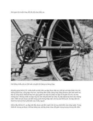 thời gian khi muốn thay đổi tốc độ của chiếc xe.
Hệ thống nhiều dĩa có thể luân chuyển khi đang xe đang chạy
Khoảng giữa thế kỷ 20, nhiều thiết bị khác trên xe đạp được tiếp tục chế tạo và hoàn thiện như hệ
thống phanh tay, vòng đạp nhẹ hơn, hệ thống đèn chiếu sáng chạy bằng dinamo gắn trên bánh xe,
lốp xe cũng được thiết kế hẹp hơn giúp giảm ma sát cho phép xe đạp di chuyển trơn tru và nhẹ
nhàng hơn. Những chiếc xe đạp này trở nên rất phổ biến tại châu Âu đặc biệt là tại Anh vào những
năm 1950 và luôn được cải tiến trong suốt những thập niên còn lại của thế kỷ 20. Xe đạp dần trở
thành là một sở thích phổ biến của nhiều người.
Kể từ đầu thế kỷ 21, xe đạp bắt đầu được cải tiến mạnh mẽ với sự phát triển của công nghệ. Trong
thiết kế, khung xe được chế tạo bằng các vật liệu khác nhau để giảm trọng lượng nhưng vẫn đảm
 