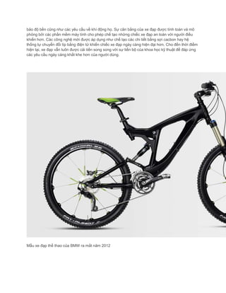 bảo độ bền cũng như các yêu cầu về khí động họ. Sự cân bằng của xe đạp được tính toán và mô
phỏng bởi các phần mềm máy tính cho phép chế tạo những chiếc xe đạp an toàn với người điều
khiển hơn. Các công nghệ mới được áp dụng như chế tạo các chi tiết bằng sợi cacbon hay hệ
thống tự chuyển đổi líp bằng điện tử khiến chiếc xe đạp ngày càng hiện đại hơn. Cho đến thời điểm
hiện tại, xe đạp vẫn luôn được cải tiến song song với sự tiến bộ của khoa học kỹ thuật để đáp ứng
các yêu cầu ngày càng khắt khe hơn của người dùng.
Mẫu xe đạp thể thao của BMW ra mắt năm 2012
 