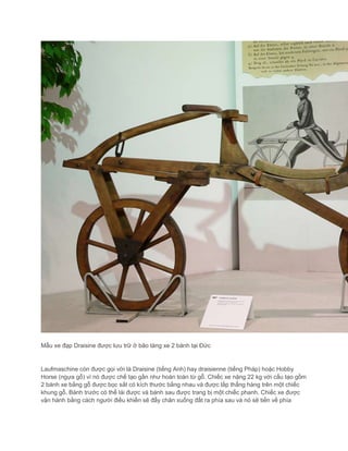 Mẫu xe đạp Draisine được lưu trữ ở bảo tàng xe 2 bánh tại Đức
Laufmaschine còn được gọi với là Draisine (tiếng Anh) hay draisienne (tiếng Pháp) hoặc Hobby
Horse (ngựa gỗ) vì nó được chế tạo gần như hoàn toàn từ gỗ. Chiếc xe nặng 22 kg với cấu tạo gồm
2 bánh xe bằng gỗ được bọc sắt có kích thước bằng nhau và được lắp thẳng hàng trên một chiếc
khung gỗ. Bánh trước có thể lái được và bánh sau được trang bị một chiếc phanh. Chiếc xe được
vận hành bằng cách người điều khiển sẽ đẩy chân xuống đất ra phía sau và nó sẽ tiến về phía
 