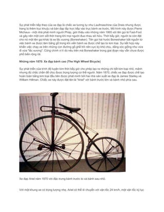 Sự phát triển tiếp theo của xe đạp là chiếc xe tương tự như Laufmaschine của Drais nhưng được
trang bị thêm trục khuỷu và bàn đạp lắp trực tiếp vào trục bánh xe trước. Mô hình này được Pierre
Michaux - một nhà phát minh người Pháp, giới thiệu vào những năm 1865 với tên gọi là Fast-Foot
và gây nên một cơn sốt thời trang khi mọi người đua nhau sở hữu. Thời bấy giờ, người ta còn đặt
cho nó một tên gọi khác là xe lắc xương (Boneshaker). Tên gọi hài hước Boneshaker bắt nguồn từ
việc bánh xe được làm bằng gỗ trong khi viền bánh xe được chế tạo từ kim loại. Sự kết hợp này
khiến việc chạy xe trên những con đường gồ ghề trở nên cực kỳ khó chịu, dằng xóc giống như vừa
đi vừa "lắc xương". Cũng chính vì lí do nêu trên mà Boneshaker trong giai đoạn này vẫn chưa được
phổ biến rộng rãi.
Những năm 1870: Xe đạp bánh cao (The High Wheel Bicycle)
Sự phát triển của trình độ luyện kim thời bấy giờ cho phép tạo ra những chi tiết kim loại nhỏ, mảnh
nhưng đủ chắc chắn để chịu được trọng lượng cơ thể người. Năm 1870, chiếc xe đạp được chế tạo
hoàn toàn bằng kim loại đầu tiên được phát minh bởi hai nhà sản xuất xe đạp là James Starley và
William Hillman. Chiếc xe này được đặt tên là "Ariel" với bánh trước lớn và bánh nhỏ phía sau.
Xe đạp Ariel năm 1870 với đặc trưng bánh trước to và bánh sau nhỏ.
Với một khung xe có trọng lượng nhẹ, Ariel có thể di chuyển với vận tốc 24 km/h, một vận tốc kỷ lục
 