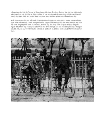 của xe đạp vào thời đó. Tương tự Boneshaker, bàn đạp vẫn được lắp trực tiếp vào trục bánh trước
và chưa có cơ cấu líp. Lốp xe được chế tạo từ cao su cứng và đặc ruột cộng với các nan hoa dài,
mảnh cho phép chiếc xe chuyển động mượt mà hơn rất nhiều so với các mẫu xe trước đây.
Xuất phát từ nhu cầu một mẫu thiết kế xe đạp dành cho phụ nữ, năm 1876, James Starley tiếp tục
phát minh mẫu xe đạp 3 bánh mang tên Salvo. Đây là chiếc xe đạp đầu tiên được trang bị dây xích
nối bánh răng kép trên bánh xe với nhau, thiết kế này cho phép bánh xe quay được 2 vòng khi
người điều khiển đạp 1 vòng. Cả 2 bánh xe đều được trang bị các nan hoa bằng kim loại. Thời gian
sau đó, mẫu xe này trở nên rất phổ biến do có giá thành rẻ, dễ điều khiển và vận hành một cách an
toàn.
 