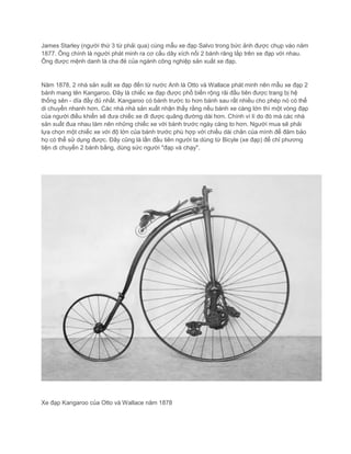 James Starley (người thứ 3 từ phải qua) cùng mẫu xe đạp Salvo trong bức ảnh được chụp vào năm
1877. Ông chính là người phát minh ra cơ cấu dây xích nối 2 bánh răng lắp trên xe đạp với nhau.
Ông được mệnh danh là cha đẻ của ngành công nghiệp sản xuất xe đạp.
Năm 1878, 2 nhà sản xuất xe đạp đến từ nước Anh là Otto và Wallace phát minh nên mẫu xe đạp 2
bánh mang tên Kangaroo. Đây là chiếc xe đạp được phổ biến rộng rãi đầu tiên được trang bị hệ
thống sên - dĩa đầy đủ nhất. Kangaroo có bánh trước to hơn bánh sau rất nhiều cho phép nó có thể
di chuyển nhanh hơn. Các nhà nhà sản xuất nhận thấy rằng nếu bánh xe càng lớn thì một vòng đạp
của người điều khiển sẽ đưa chiếc xe đi được quãng đường dài hơn. Chính vì lí do đó mà các nhà
sản xuất đua nhau làm nên những chiếc xe với bánh trước ngày càng to hơn. Người mua sẽ phải
lựa chọn một chiếc xe với độ lớn của bánh trước phù hợp với chiều dài chân của mình để đảm bảo
họ có thể sử dụng được. Đây cũng là lần đầu tiên người ta dùng từ Bicyle (xe đạp) để chỉ phương
tiện di chuyển 2 bánh bằng, dùng sức người "đạp và chạy".
Xe đạp Kangaroo của Otto và Wallace năm 1878
 