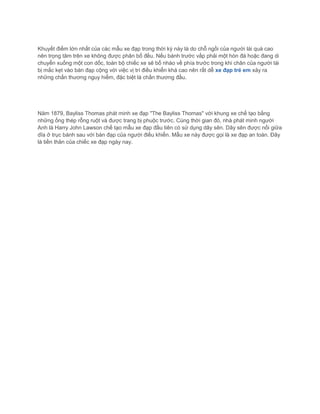 Khuyết điểm lớn nhất của các mẫu xe đạp trong thời kỳ này là do chỗ ngồi của người lái quá cao
nên trọng tâm trên xe không được phân bố đều. Nếu bánh trước vấp phải một hòn đá hoặc đang di
chuyển xuống một con dốc, toàn bộ chiếc xe sẽ bổ nhào về phía trước trong khi chân của người lái
bị mắc kẹt vào bàn đạp cộng với việc vị trí điều khiển khá cao nên rất dễ xe đạp trẻ em xảy ra
những chấn thương nguy hiểm, đặc biệt là chấn thương đầu.
Năm 1879, Bayliss Thomas phát minh xe đạp "The Bayliss Thomas" với khung xe chế tạo bằng
những ống thép rỗng ruột và được trang bị phuộc trước. Cùng thời gian đó, nhà phát minh người
Anh là Harry John Lawson chế tạo mẫu xe đạp đầu tiên có sử dụng dây sên. Dây sên được nối giữa
dĩa ở trục bánh sau với bàn đạp của người điều khiển. Mẫu xe này được gọi là xe đạp an toàn. Đây
là tiền thân của chiếc xe đạp ngày nay.
 