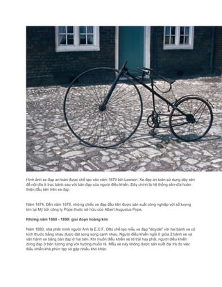 Hình ảnh xe đạp an toàn được chế tạo vào năm 1879 bởi Lawson. Xe đạp an toàn sử dụng dây sên
để nối dĩa ở trục bánh sau với bàn đạp của người điều khiển. Đây chính là hệ thống sên-dĩa hoàn
thiện đầu tiên trên xe đạp.
Năm 1874, Đến năm 1878, những chiếc xe đạp đầu tiên được sản xuất công nghiệp với số lượng
lớn tại Mỹ bởi công ty Pope thuộc sở hữu của Albert Augustus Pope.
Những năm 1880 - 1899: giai đoạn hoàng kim
Năm 1880, nhà phát minh người Anh là E.C.F. Otto chế tạo mẫu xe đạp "dicycle" với hai bánh xe có
kích thước bằng nhau được đặt song song cạnh nhau. Người điều khiển ngồi ở giữa 2 bánh xe và
vận hành xe bằng bàn đạp ở hai bên. Khi muốn điều khiển xe rẽ trái hay phải, người điều khiển
dừng đạp ở bên tương ứng với hướng muốn rẽ. Mẫu xe này không được sản xuất đại trà do việc
điều khiển khá phức tạp và gặp nhiều khó khăn.
 