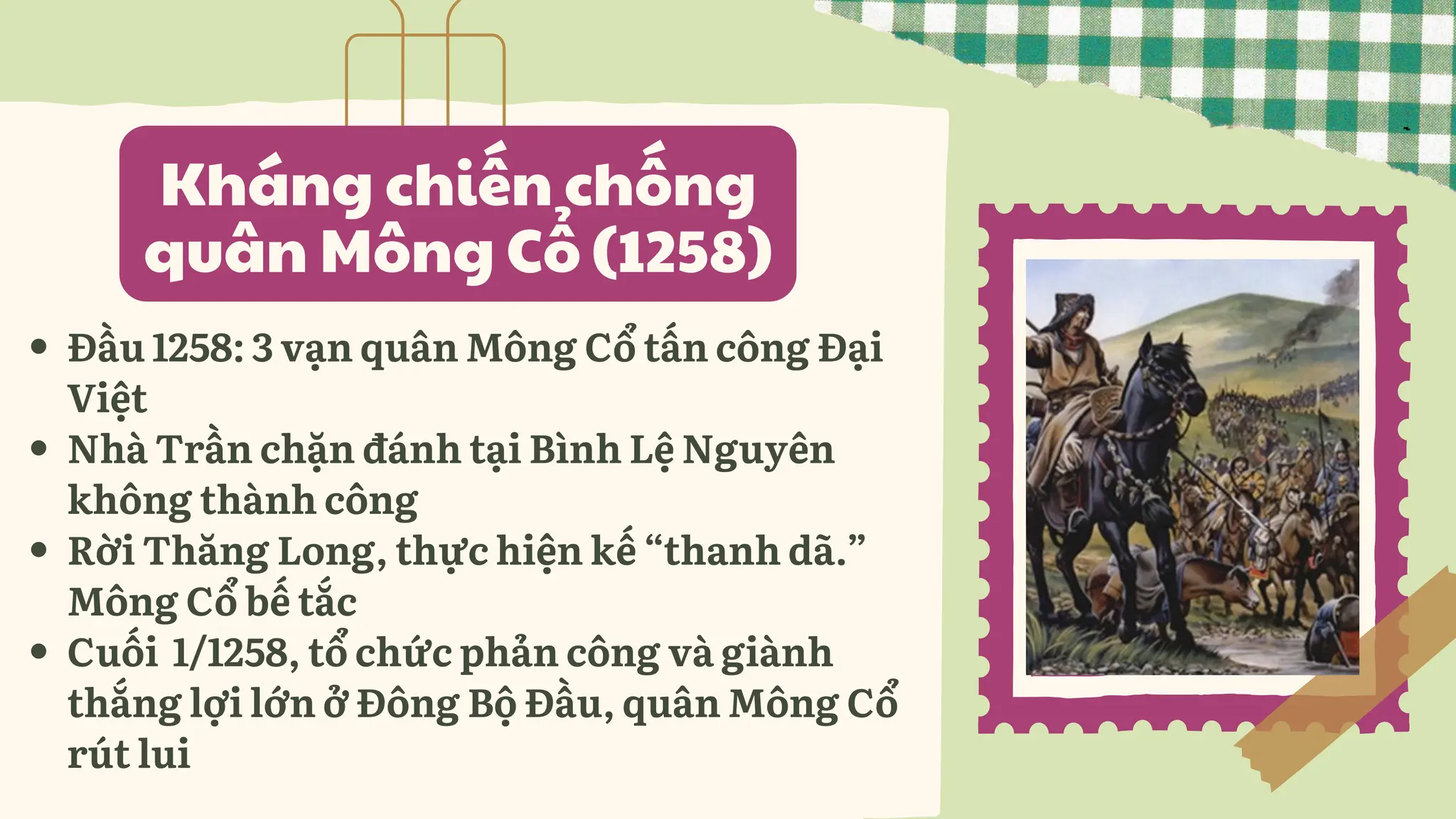 Kháng chiến chống
quân Mông Cổ (1258)
Đầu 1258: 3 vạn quân Mông Cổ tấn công Đại
Việt
Nhà Trần chặn đánh tại Bình Lệ Nguyên
không thành công
Rời Thăng Long, thực hiện kế “thanh dã.”
Mông Cổ bế tắc
Cuối 1/1258, tổ chức phản công và giành
thắng lợi lớn ở Đông Bộ Đầu, quân Mông Cổ
rút lui
 