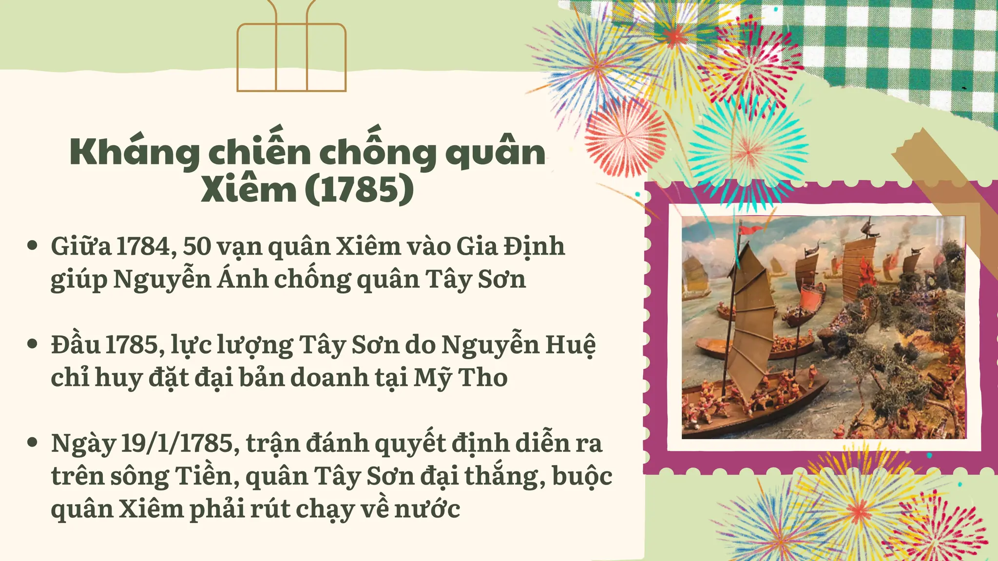 Giữa 1784, 50 vạn quân Xiêm vào Gia Định
giúp Nguyễn Ánh chống quân Tây Sơn
Đầu 1785, lực lượng Tây Sơn do Nguyễn Huệ
chỉ huy đặt đại bản doanh tại Mỹ Tho
Ngày 19/1/1785, trận đánh quyết định diễn ra
trên sông Tiền, quân Tây Sơn đại thắng, buộc
quân Xiêm phải rút chạy về nước
Kháng chiến chống quân
Xiêm (1785)
 
