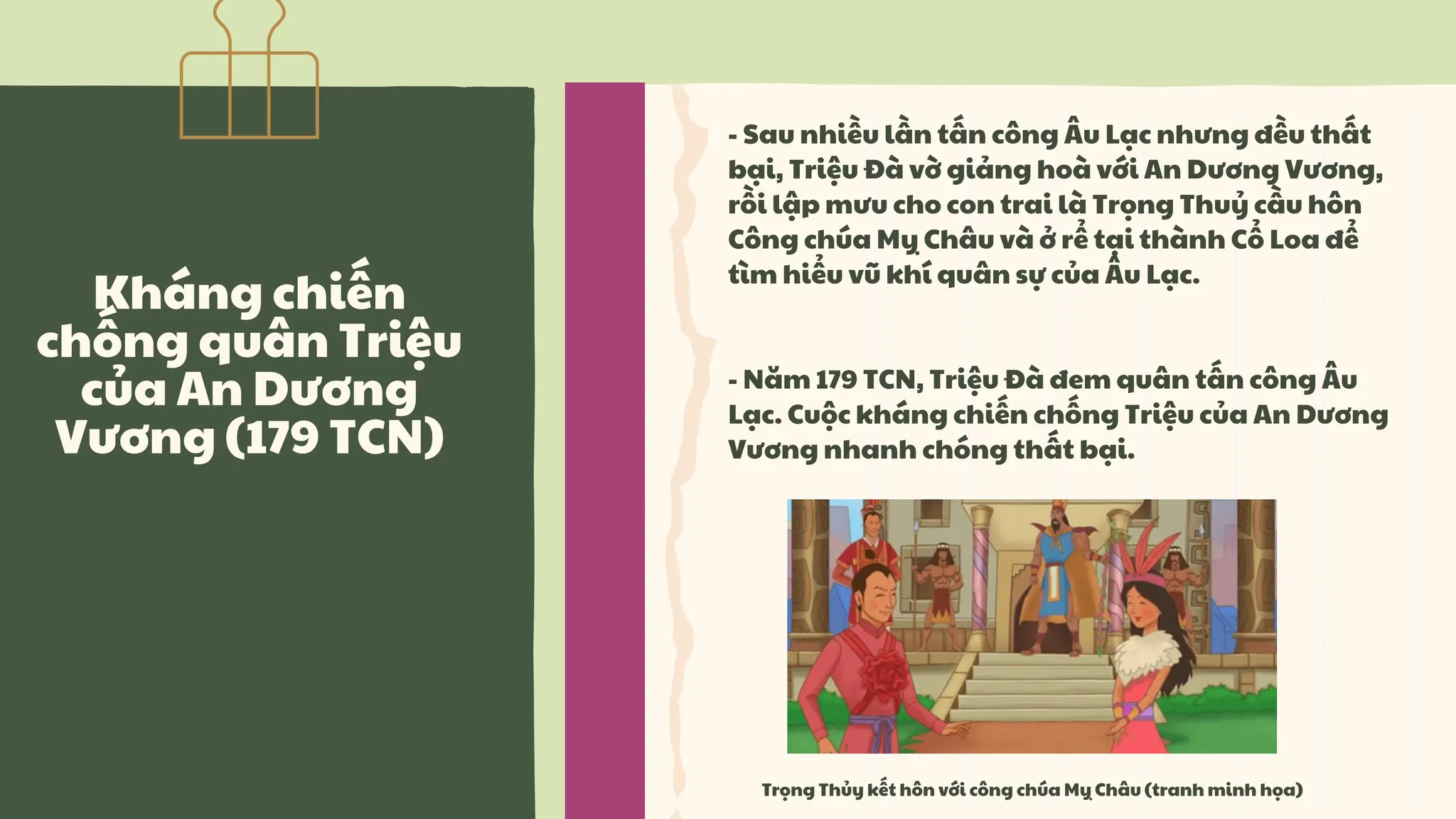 Kháng chiến
chống quân Triệu
của An Dương
Vương (179 TCN)
- Sau nhiều lần tấn công Âu Lạc nhưng đều thất
bại, Triệu Đà vờ giảng hoà với An Dương Vương,
rồi lập mưu cho con trai là Trọng Thuỷ cầu hôn
Công chúa Mỵ Châu và ở rể tại thành Cổ Loa để
tìm hiểu vũ khí quân sự của Âu Lạc.
- Năm 179 TCN, Triệu Đà đem quân tấn công Âu
Lạc. Cuộc kháng chiến chống Triệu của An Dương
Vương nhanh chóng thất bại.
Trọng Thủy kết hôn với công chúa Mỵ Châu (tranh minh họa)
 