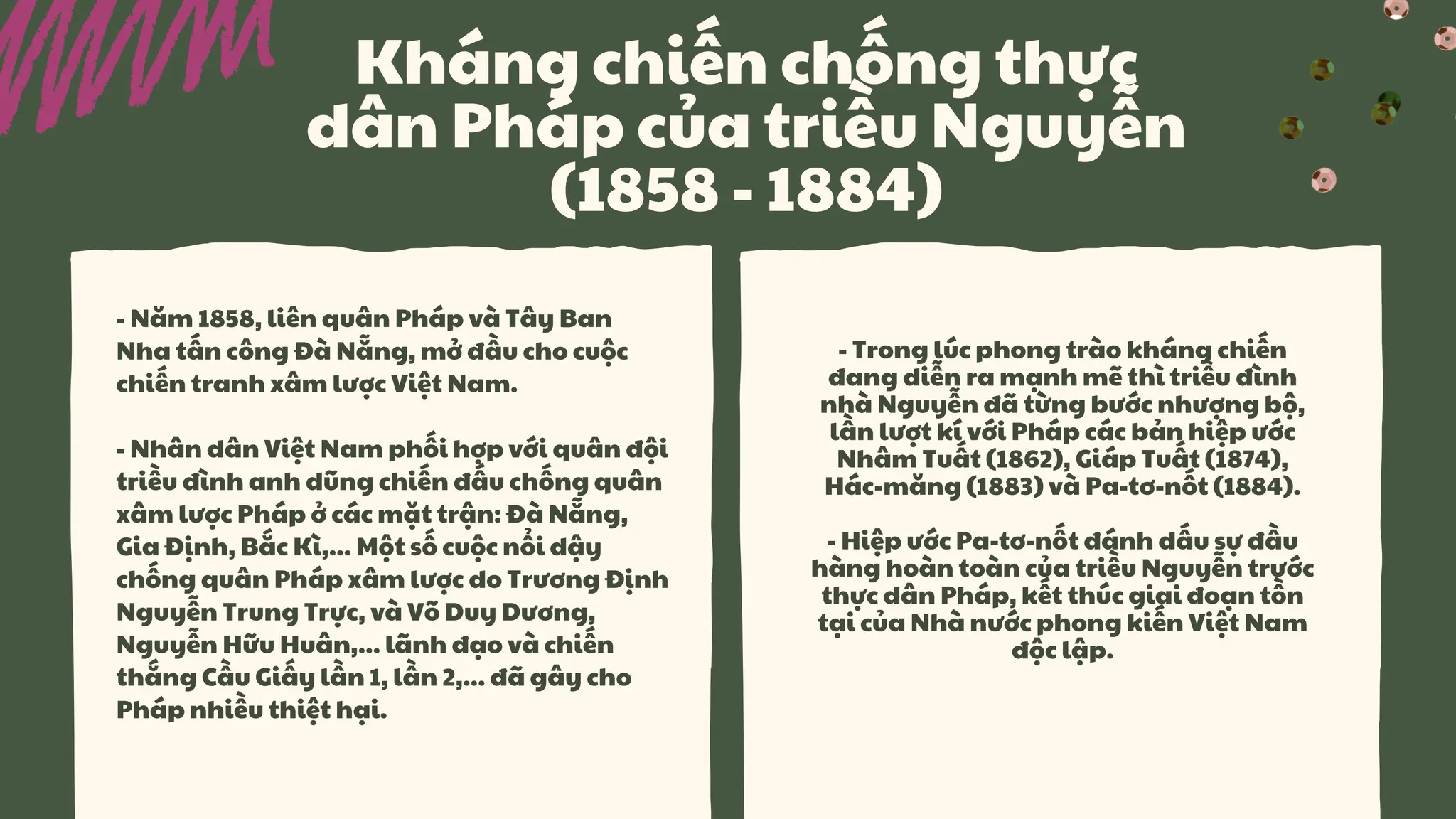 Kháng chiến chống thực
dân Pháp của triều Nguyễn
(1858 - 1884)
- Năm 1858, liên quân Pháp và Tây Ban
Nha tấn công Đà Nẵng, mở đầu cho cuộc
chiến tranh xâm lược Việt Nam.
- Nhân dân Việt Nam phối hợp với quân đội
triều đình anh dũng chiến đấu chống quân
xâm lược Pháp ở các mặt trận: Đà Nẵng,
Gia Định, Bắc Kì,... Một số cuộc nổi dậy
chống quân Pháp xâm lược do Trương Định
Nguyễn Trung Trực, và Võ Duy Dương,
Nguyễn Hữu Huân,... lãnh đạo và chiến
thắng Cầu Giấy lần 1, lần 2,... đã gây cho
Pháp nhiều thiệt hại.
- Trong lúc phong trào kháng chiến
đang diễn ra mạnh mẽ thì triều đình
nhà Nguyễn đã từng bước nhượng bộ,
lần lượt kí với Pháp các bản hiệp ước
Nhâm Tuất (1862), Giáp Tuất (1874),
Hác-măng (1883) và Pa-tơ-nốt (1884).
- Hiệp ước Pa-tơ-nốt đánh dấu sự đầu
hàng hoàn toàn của triều Nguyễn trước
thực dân Pháp, kết thúc giai đoạn tồn
tại của Nhà nước phong kiến Việt Nam
độc lập.
 