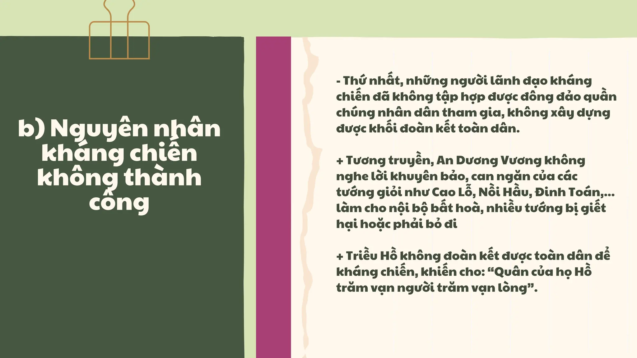 - Thứ nhất, những người lãnh đạo kháng
chiến đã không tập hợp được đông đảo quần
chúng nhân dân tham gia, không xây dựng
được khối đoàn kết toàn dân.
+ Tương truyền, An Dương Vương không
nghe lời khuyên bảo, can ngăn của các
tướng giỏi như Cao Lỗ, Nồi Hầu, Đinh Toán,...
làm cho nội bộ bất hoà, nhiều tướng bị giết
hại hoặc phải bỏ đi
+ Triều Hồ không đoàn kết được toàn dân để
kháng chiến, khiến cho: “Quân của họ Hồ
trăm vạn người trăm vạn lòng”.
b) Nguyên nhân
kháng chiến
không thành
công
 