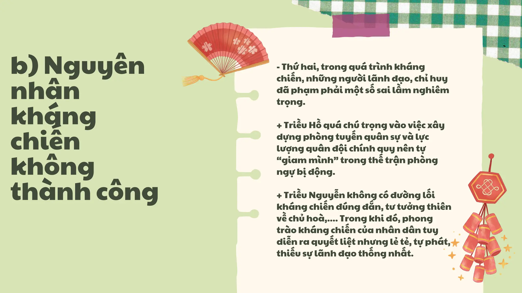 - Thứ hai, trong quá trình kháng
chiến, những người lãnh đạo, chỉ huy
đã phạm phải một số sai lầm nghiêm
trọng.
+ Triều Hồ quá chú trọng vào việc xây
dựng phòng tuyến quân sự và lực
lượng quân đội chính quy nên tự
“giam mình” trong thế trận phòng
ngự bị động.
+ Triều Nguyễn không có đường lối
kháng chiến đúng đắn, tư tưởng thiên
về chủ hoà,.... Trong khi đó, phong
trào kháng chiến của nhân dân tuy
diễn ra quyết liệt nhưng lẻ tẻ, tự phát,
thiếu sự lãnh đạo thống nhất.
b) Nguyên
nhân
kháng
chiến
không
thành công
 