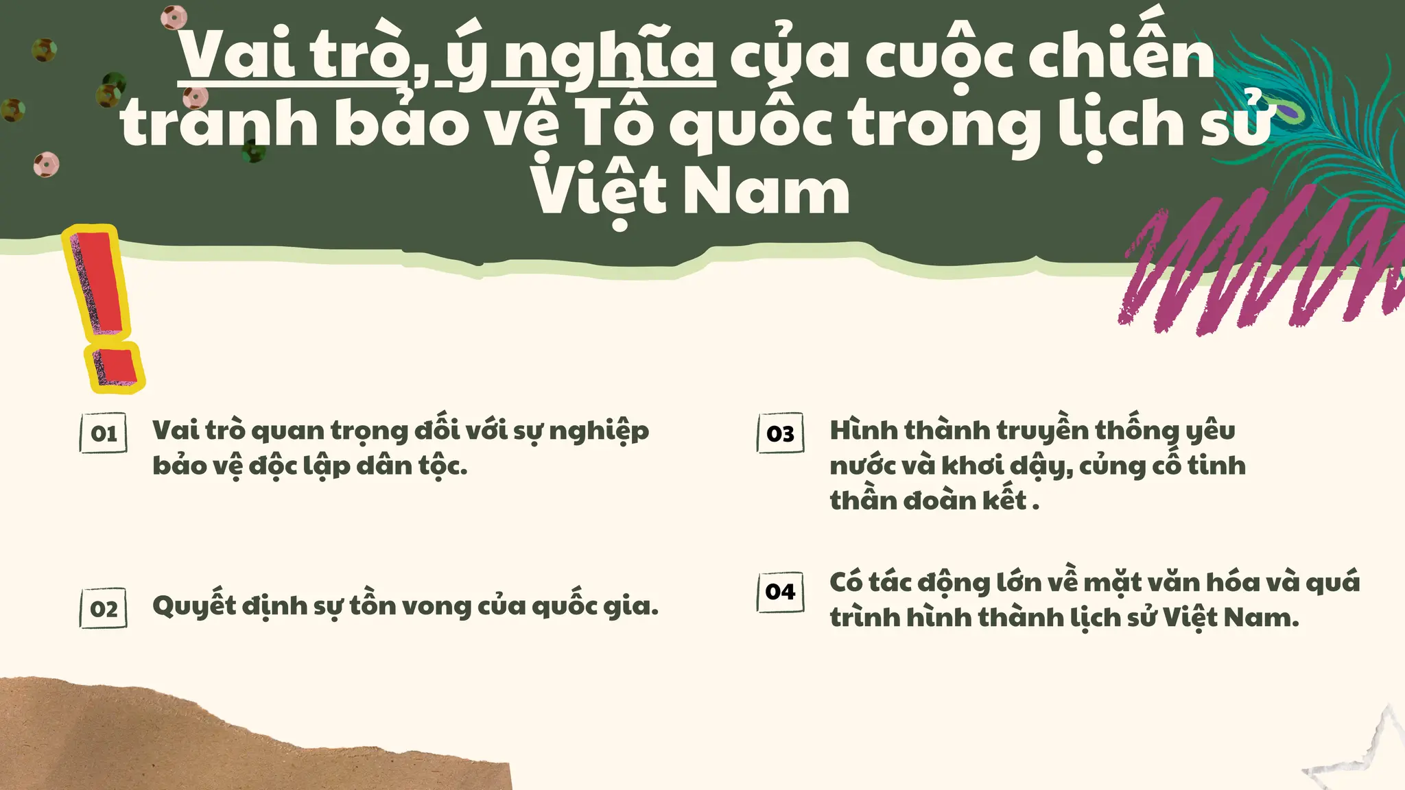 01
02
Vai trò quan trọng đối với sự nghiệp
bảo vệ độc lập dân tộc.
Quyết định sự tồn vong của quốc gia.
Có tác động lớn về mặt văn hóa và quá
trình hình thành lịch sử Việt Nam.
Hình thành truyền thống yêu
nước và khơi dậy, củng cố tinh
thần đoàn kết .
Vai trò, ý nghĩa của cuộc chiến
tranh bảo vệ Tổ quốc trong lịch sử
Việt Nam
03
04
 