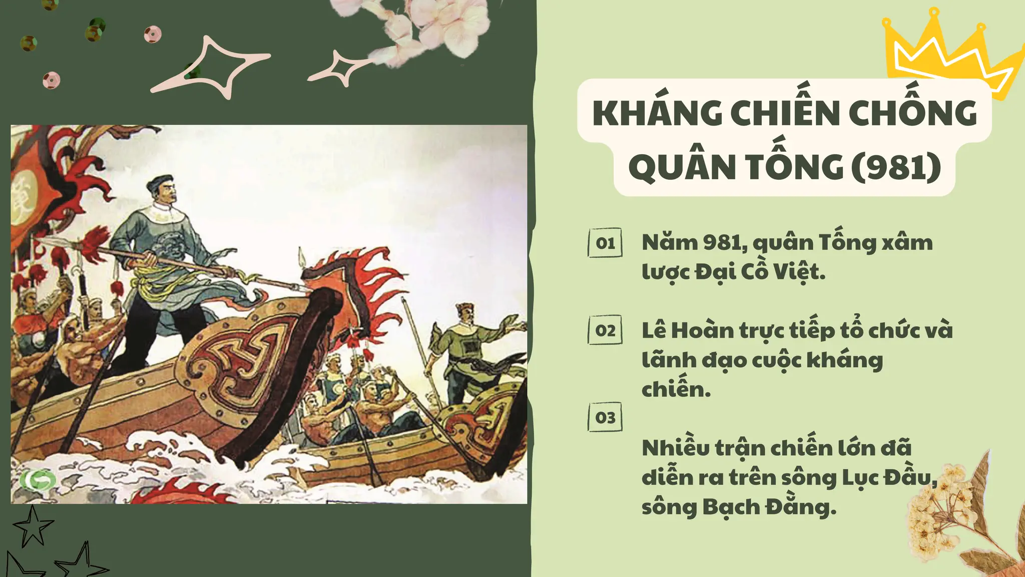 01
02
03
KHÁNG CHIẾN CHỐNG
QUÂN TỐNG (981)
Năm 981, quân Tống xâm
lược Đại Cồ Việt.
Lê Hoàn trực tiếp tổ chức và
lãnh đạo cuộc kháng
chiến.
Nhiều trận chiến lớn đã
diễn ra trên sông Lục Đầu,
sông Bạch Đằng.
 