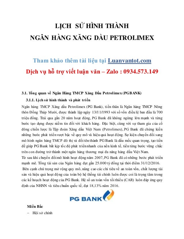 LỊCH SỬ HÌNH THÀNH
NGÂN HÀNG XĂNG DẦU PETROLIMEX
Tham khảo thêm tài liệu tại Luanvantot.com
Dịch vụ hỗ trợ viết luận văn – Zalo : 0934.573.149
3.1. Tổng quan về Ngân Hàng TMCP Xăng Dầu Petrolimex (PGBANK)
3.1.1. Lịch sử hình thành và phát triển
Ngân hàng TMCP Xăng dầu Petrolimex (PG Bank), tiền thân là Ngân hàng TMCP Nông
thôn Đồng Tháp Mười, được thành lập ngày 13/11/1993 với số vốn điều lệ ban đầu là 700
triệu đồng. Trải qua gần 20 năm hoạt động, PG Bank đã không ngừng lớn mạnh và từng
bước tạo dựng được niềm tin đối với khách hàng. Đặc biệt, cùng với sự tham gia của cổ
đông chiến lược là Tập đoàn Xăng dầu Việt Nam (Petrolimex), PG Bank đã chứng kiến
những bước phát triểnvượt bậc về quy mô và hiệu quả hoạt động. Sự kiện chuyển đổi sang
mô hình ngân hàng TMCP đô thị và đổi tên thành PG Bank là dấu mốc quan trọng, tạo tiền
đề giúp PG Bank bắt kịp tốc độ phát triểnnhanh của nền kinh tế, tiến từng bước vững chắc
trên con đường trở thành một ngân hàng thương mại đa năng hàng đầu Việt Nam.
Từ sau khi chuyển đổimô hình hoạt động năm 2007, PG Bank đã có những bước phát triển
mạnh mẽ. Tổng tài sản của Ngân hàng đạt gần 25.000 tỷ đồng tại thời điểm 31/12/2016.
Bên cạnh chú trọng mở rộng quy mô, nâng cao các chỉ tiêu về an toàn vốn, chất lượng tài
sản và hiệu quả hoạt động của toàn bộ hệ thống tài chính luôn được coi là trọng tâm trong
các kế hoạch hoạt động của PG Bank. Hệ số an toàn vốn tối thiểu (CAR) luôn đáp ứng quy
định của NHNN và tiêu chuẩn quốc tế, đạt 18,13% năm 2016.
Miền Bắc
 Hội sở chính
 