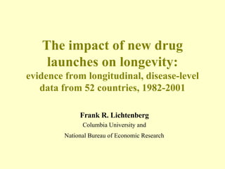 The impact of new drug launches on longevity: evidence from longitudinal, disease-level data from 52 countries, 1982-2001 Frank R. Lichtenberg Columbia University and   National Bureau of Economic Research   