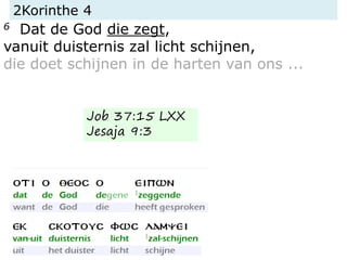 2Korinthe 4
6 Dat de God die zegt,
vanuit duisternis zal licht schijnen,
die doet schijnen in de harten van ons ...
Job 37:15 LXX
Jesaja 9:3
 
