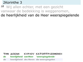 2Korinthe 3
18 Wij allen echter, met een gezicht
vanwaar de bedekking is weggenomen,
de heerlijkheid van de Heer weerspiegelende
 