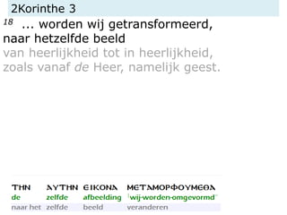 2Korinthe 3
18 ... worden wij getransformeerd,
naar hetzelfde beeld
van heerlijkheid tot in heerlijkheid,
zoals vanaf de Heer, namelijk geest.
 
