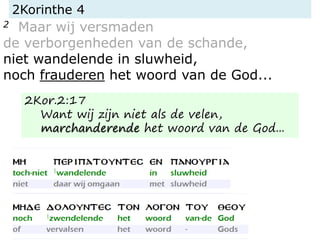 2Korinthe 4
2 Maar wij versmaden
de verborgenheden van de schande,
niet wandelende in sluwheid,
noch frauderen het woord van de God...
2Kor.2:17
Want wij zijn niet als de velen,
marchanderende het woord van de God...
 