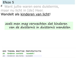 Efeze 5
8 Want jullie waren eens duisternis,
maar nu licht in [de] Heer.
Wandelt als kinderen van licht!
zoals men mag verwachten dat kinderen
van de duisternis in duisternis wandelen
 