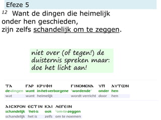 Efeze 5
12 Want de dingen die heimelijk
onder hen geschieden,
zijn zelfs schandelijk om te zeggen.
niet over (of tegen!) de
duisternis spreken maar:
doe het licht aan!
 