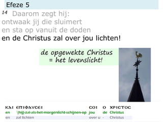 Efeze 5
14 Daarom zegt hij:
ontwaak jij die sluimert
en sta op vanuit de doden
en de Christus zal over jou lichten!
de opgewekte Christus
= het levenslicht!
 