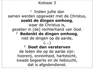 Kolosse 3
1 Indien jullie dan
samen werden opgewekt met de Christus,
zoekt de dingen omhoog,
waar de Christus is,
gezeten in [de] rechterhand van God.
2 Bedenkt de dingen omhoog,
niet de dingen op de aarde,
(...)
5 Doet dan versterven
de leden die op de aarde zijn:
hoererij, onreinheid, hartstocht,
kwade begeerte en de hebzucht,
dat is afgodendienst.
 