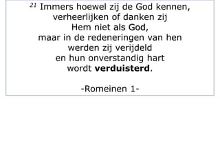 21 Immers hoewel zij de God kennen,
verheerlijken of danken zij
Hem niet als God,
maar in de redeneringen van hen
werden zij verijdeld
en hun onverstandig hart
wordt verduisterd.
-Romeinen 1-
 