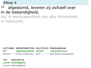 Efeze 4
19 afgestomd, leveren zij zichzelf over
in de losbandigheid,
tot in werkzaamheid van alle onreinheid,
in hebzucht.
 