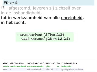 Efeze 4
19 afgestomd, leveren zij zichzelf over
in de losbandigheid,
tot in werkzaamheid van alle onreinheid,
in hebzucht.
= onzuiverheid (1Thes.2;3)
vaak seksueel (2Kor.12:21)
 