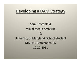 Developing a DAM Strategy 

            Sara Lichtenfeld 
        Visual Media Archivist 
                    & 
University of Maryland iSchool Student 
       MARAC, Bethlehem, PA 
              10.20.2011 
 