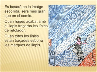 Es basarà en la imatge escollida, serà més gran que en el còmic. Quan hages acabat amb el llapis traçaràs les línies de retolador. Quan totes les línies estan traçades esborra les marques de llapis. 