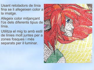 Usant retoladors de línia fina se li afegeixen color a la imatge. Afegeix color mitjançant l'ús dels diferents tipus de línia. Utilitza el mig to amb estil de línies molt juntes per a zones fosques i més separats per il·luminar. 