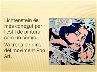Lichtenstein és més conegut per l'estil de pintura com un còmic. Va treballar dins del moviment Pop Art. 