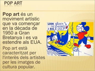 Pop art  és un moviment artístic que va començar en la dècada de 1950 a Gran Bretanya i es va estendre als EUA. Pop art està caracteritzat per l'interès dels artistes per les imatges de cultura popular. 