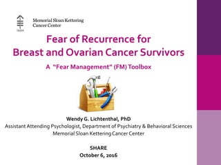 Fear of Recurrence for
Breast and Ovarian Cancer Survivors
A “Fear Management” (FM)Toolbox
Wendy G. Lichtenthal, PhD
AssistantAttending Psychologist, Department of Psychiatry & Behavioral Sciences
Memorial Sloan KetteringCancer Center
SHARE
October 6, 2016
 