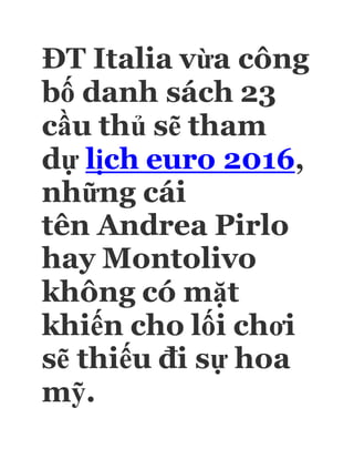 ĐT Italia vừa công
bố danh sách 23
cầu thủ sẽ tham
dự lịch euro 2016,
những cái
tên Andrea Pirlo
hay Montolivo
không có mặt
khiến cho lối chơi
sẽ thiếu đi sự hoa
mỹ.
 