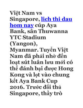 Việt Nam vs
Singapore, lich thi dau
hom nay cúp Aya
Bank, sân Thuwanna
YTC Stadium
(Yangon),
Myanmar. Tuyển Việt
Nam đã phải nhờ đến
loạt sút luân lưu mới có
thể đánh bại được Hong
Kong và lọt vào chung
kết Aya Bank Cup
2016. Trước đối thủ
Singapore, thầy trò
 