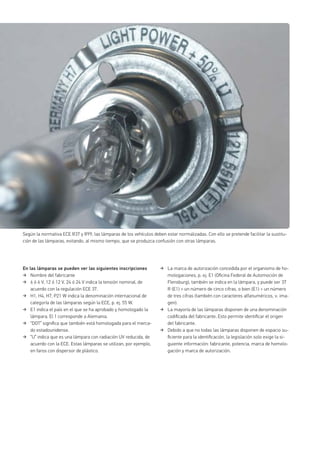 En las lámparas se pueden ver las siguientes inscripciones
Nombre del fabricante
6 ó 6 V, 12 ó 12 V, 24 ó 24 V indica la tensión nominal, de
acuerdo con la regulación ECE 37.
H1, H4, H7, P21 W indica la denominación internacional de
categoría de las lámparas según la ECE, p. ej. 55 W.
E1 indica el país en el que se ha aprobado y homologado la
lámpara. El 1 corresponde a Alemania.
“DOT” signiﬁca que también está homologada para el merca-
do estadounidense.
“U” indica que es una lámpara con radiación UV reducida, de
acuerdo con la ECE. Estas lámparas se utilizan, por ejemplo,
en faros con dispersor de plástico.
La marca de autorización concedida por el organismo de ho-
mologaciones, p. ej. E1 (Oﬁcina Federal de Automoción de
Flensburg), también se indica en la lámpara, y puede ser 37
R (E1) + un número de cinco cifras, o bien (E1) + un número
de tres cifras (también con caracteres alfanuméricos, v. ima-
gen).
La mayoría de las lámparas disponen de una denominación
codiﬁcada del fabricante. Esto permite identiﬁcar el origen
del fabricante.
Debido a que no todas las lámparas disponen de espacio su-
ﬁciente para la identiﬁcación, la legislación solo exige la si-
guiente información: fabricante, potencia, marca de homolo-
gación y marca de autorización.
Según la normativa ECE R37 y R99, las lámparas de los vehículos deben estar normalizadas. Con ello se pretende facilitar la sustitu-
ción de las lámparas, evitando, al mismo tiempo, que se produzca confusión con otras lámparas.
 