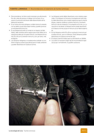 Para encenderse, los faros xenón necesitan una alta tensión.
Por ello, antes de ponerse a trabajar con los faros, la co-
nexión al suministro de tensión debe desenchufarse de la
bobina de reactancia.
Si se monta una nueva lámpara, no debe tocarse la ampolla
con los dedos ya que éstos dejan huellas y pueden provocar
un enturbiamiento de la luz.
Si una lámpara de xenón se rompe en un espacio cerrado
(taller), debe ventilarse dicho espacio para evitar daños en la
salud provocados por los gases tóxicos. Las lámparas de xe-
nón D3 y D4 ya no contienen mercurio y son, por tanto, más
ecológicas.
Las lámparas halógenas e incandescentes estándar no con-
tienen ninguna sustancia perjudicial para el medio ambiente
y pueden desecharse en la basura normal.
Las lámparas xenón deben desecharse como residuos espe-
ciales. Si la lámpara no funciona y la ampolla aún está intac-
ta, debe desecharse como residuo especial ya que la mezcla
de gas y vapores metálicos contiene mercurio y resultaría
tóxica en caso de inhalación. Si la ampolla se ha roto, p. ej. a
causa de un accidente, la lámpara xenón puede desecharse
en la basura normal ya que el mercurio ya se habrá evapora-
do.
En las lámparas xenón D3 y D4 se sustituyó el mercurio por
el yoduro de zinc, que es inofensivo. Estas lámparas pueden
desecharse en la basura normal de casa.
El número clave de residuo para su eliminación es: 060404.
Los LEDs no necesitan ningún tipo de recomendación espe-
cial ya que, normalmente, no pueden sustituirse.
FUENTES LUMINOSAS → Recomendaciones el tratamiento de fuentes luminosas
| 11La tecnología de la luz Fuentes luminosas 10
 