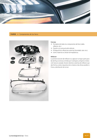FAROS → Componentes de los faros
Carcasa
Portadora de todos los componentes del faro (cable,
reﬂector, etc.)
Fijación a la carrocería del vehículo
Protege de las inﬂuencias externas (humedad, calor, etc.)
Como material se utilizan termoplásticos.
Reflector
La primera función del reflector es capturar la mayor parte posi-
ble del flujo luminoso emitido por la lámpara y dirigirlo en direc-
ción hacia la calzada. Existen distintos sistemas de reflector que
dan forma a estos requisitos de la manera más eficaz posible (v.
Faros y distribución de la luz).
| 17La tecnología de la luz Faros 16
 