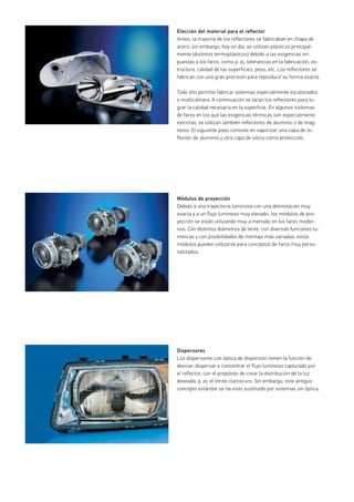 Elección del material para el reflector
Antes, la mayoría de los reflectores se fabricaban en chapa de
acero; sin embargo, hoy en día, se utilizan plásticos principal-
mente (distintos termoplásticos) debido a las exigencias im-
puestas a los faros, como p. ej. tolerancias en la fabricación, es-
tructura, calidad de las superficies, peso, etc. Los reflectores se
fabrican con una gran precisión para reproducir su forma exacta.
Todo ello permite fabricar sistemas especialmente escalonados
o multicámara. A continuación se lacan los reflectores para lo-
grar la calidad necesaria en la superficie. En algunos sistemas
de faros en los que las exigencias térmicas son especialmente
estrictas, se utilizan también reflectores de aluminio o de mag-
nesio. El siguiente paso consiste en vaporizar una capa de re-
flexión de aluminio y otra capa de silicio como protección.
Módulos de proyección
Debido a una trayectoria luminosa con una delimitación muy
exacta y a un flujo luminoso muy elevado, los módulos de pro-
yección se están utilizando muy a menudo en los faros moder-
nos. Con distintos diámetros de lente, con diversas funciones lu-
mínicas y con posibilidades de montaje más variadas, estos
módulos pueden utilizarse para conceptos de faros muy perso-
nalizados.
Dispersores
Los dispersores con óptica de dispersión tienen la función de
desviar, dispersar o concentrar el flujo luminoso capturado por
el reflector, con el propósito de crear la distribución de la luz
deseada, p. ej. el límite claroscuro. Sin embargo, este antiguo
concepto estándar se ha visto sustituido por sistemas sin óptica.
 