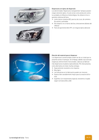 Elección del material para el dispersor
Los dispersores convencionales suelen ser de un cristal que no
presente estrías ni burbujas. Sin embargo, debido a las estrictas
exigencias anteriormente mencionadas, cada vez se fabrican
más dispersores en plástico (policarbonato, PC). Este presenta,
como alternativa al cristal, muchas ventajas:
Especialmente resistente a los impactos
Muy ligero
Las tolerancias en la fabricación pueden ser menores
Espacio libre sensiblemente mayor para la creación de for-
mas
Superﬁcie con revestimiento especial, resistente al rayado
según normativa ECE y SAE
Dispersores sin óptica de dispersión
Los denominados “dispersores transparentes” tampoco poseen
ningún elemento óptico. Ya solo sirven como protección contra
la suciedad y la influencia meteorológica. Se utilizan en los si-
guientes sistemas de faros:
Lente interior (sistema DE), para luz de cruce, de carretera
(bi-xenón) y antiniebla
Otro disperor en el interior del faro, directamente delante del
reﬂector
Faros de geometría libre (FF), sin ninguna óptica adicional
| 19La tecnología de la luz Faros 18
 