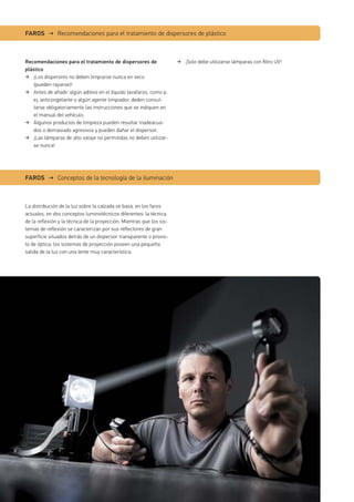 Recomendaciones para el tratamiento de dispersores de
plástico
¡Los disperores no deben limpiarse nunca en seco
(pueden rayarse)!
Antes de añadir algún aditivo en el líquido lavafaros, como p.
ej. anticongelante o algún agente limpiador, deden consul-
tarse obligatoriamente las instrucciones que se indiquen en
el manual del vehículo.
Algunos productos de limpieza pueden resultar inadeacua-
dos o demasiado agresivos y pueden dañar el dispersor.
¡Las lámparas de alto vataje no permitidas no deben utilizar-
se nunca!
La distribución de la luz sobre la calzada se basa, en los faros
actuales, en dos conceptos luminotécnicos diferentes: la técnica
de la reflexión y la técnica de la proyección. Mientras que los sis-
temas de reflexión se caracterizan por sus reflectores de gran
superficie situados detrás de un dispersor transparente o provis-
to de óptica, los sistemas de proyección poseen una pequeña
salida de la luz con una lente muy característica.
FAROS → Recomendaciones para el tratamiento de dispersores de plástico
FAROS → Conceptos de la tecnología de la iluminación
¡Solo debe utilizarse lámparas con ﬁltro UV!
 