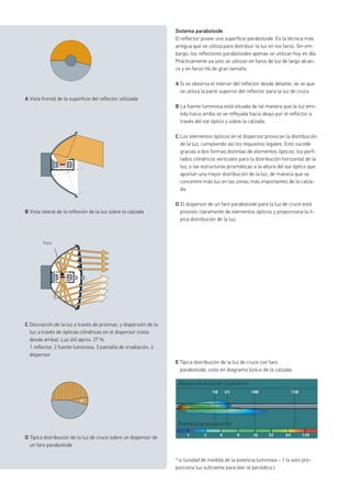 Sistema paraboloide
El reflector posee una superficie paraboloide. Es la técnica más
antigua que se utiliza para distribuir la luz en los faros. Sin em-
bargo, los reflectores paraboloides apenas se utilizan hoy en día.
Prácticamente ya solo se utilizan en faros de luz de largo alcan-
ce y en faros H4 de gran tamaño.
A Si se observa el interior del reflector desde delante, se ve que
se utiliza la parte superior del reflector para la luz de cruce.
B La fuente luminosa está situada de tal manera que la luz emi-
tida hacia arriba se ve reflejada hacia abajo por el reflector a
través del eje óptico y sobre la calzada.
C Los elementos ópticos en el dispersor provocan la distribución
de la luz, cumpliendo así los requisitos legales. Esto sucede
gracias a dos formas distintas de elementos ópticos: los perfi-
lados cilíndricos verticales para la distribución horizontal de la
luz, y las estructuras prismáticas a la altura del eje óptico que
aportan una mejor distribución de la luz, de manera que se
concentre más luz en las zonas más importantes de la calza-
da.
D El dispersor de un faro paraboloide para la luz de cruce está
provisto claramente de elementos ópticos y proporciona la tí-
pica distribución de la luz.
A Vista frontal de la superficie del reflector utilizada
B Vista lateral de la reflexión de la luz sobre la calzada
Foco
D Típica distribución de la luz de cruce sobre un dispersor de
un faro paraboloide
E Típica distribución de la luz de cruce con faro
paraboloide, visto en diagrama Isolux de la calzada
* lx (unidad de medida de la potencia luminosa – 1 lx solo pro-
porciona luz suficiente para leer el periódico.)
Alcance de la luz de cruce en m
Potencia luminosa en lx*
C Desviación de la luz a través de prismas, y dispersión de la
luz a través de ópticas cilíndricas en el dispersor (vista
desde arriba). Luz útil aprox. 27 %.
1 reflector, 2 fuente luminosa, 3 pantalla de irradiación, 4
dispersor
 